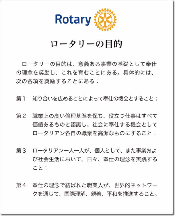 ロータリーの目的
ロータリーの目的は、意義ある事業の基礎として奉仕の理念を奨励し、これを育むことにある。具体的には、次の各項を奨励することにある：
第1 知り合いを広めることによって奉仕の機会とすること；
第2 職業上の高い倫理基準を保ち、役立つ仕事はすべて価値あるものと認識し、社会に奉仕する機会としてロータリアン各自の職業を高潔なものにすること；
第3 ロータリアン一人一人が、個人として、また事業および社会生活において、日々、奉仕の理念を実践すること；
第4 奉仕の理念で結ばれた職業人が、世界的ネットワークを通じて、国際理解、親善、平和を推進すること。